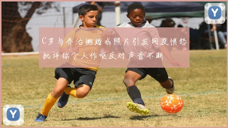 C罗与乔治娜婚戒照片引发网友愤怒批评称令人作呕反对声音不断