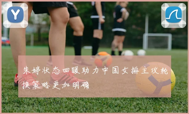 朱婷状态回暖助力中国女排主攻轮换策略更加明确
