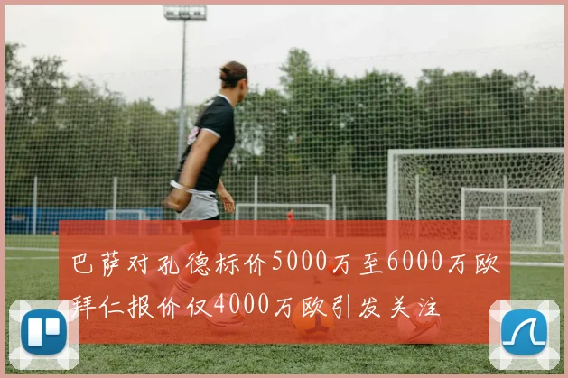 巴萨对孔德标价5000万至6000万欧拜仁报价仅4000万欧引发关注