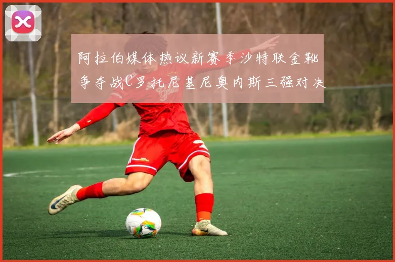 阿拉伯媒体热议新赛季沙特联金靴争夺战C罗托尼基尼奥内斯三强对决