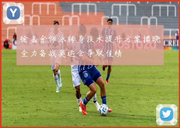 徐嘉余仰泳转身技术提升方案揭晓全力备战奥运会争取佳绩