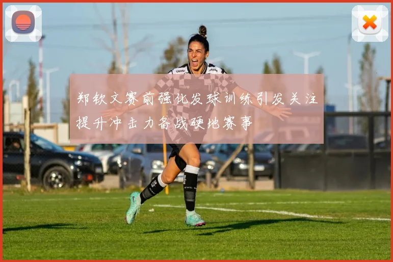 郑钦文赛前强化发球训练引发关注提升冲击力备战硬地赛事