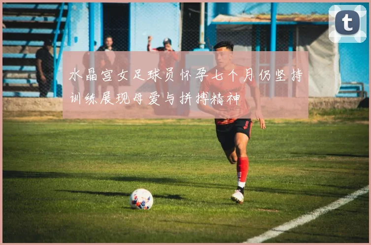 水晶宫女足球员怀孕七个月仍坚持训练展现母爱与拼搏精神