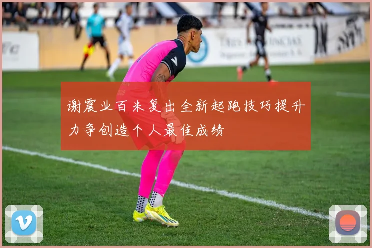谢震业百米复出全新起跑技巧提升力争创造个人最佳成绩