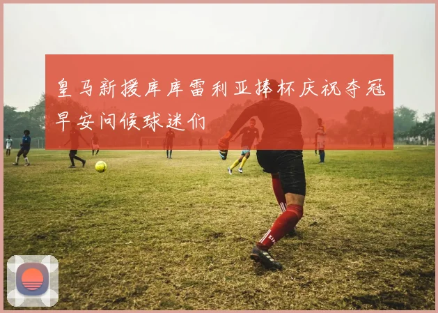 皇马新援库库雷利亚捧杯庆祝夺冠早安问候球迷们