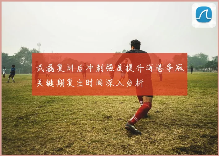 武磊复训后冲刺强度提升海港争冠关键期复出时间深入分析
