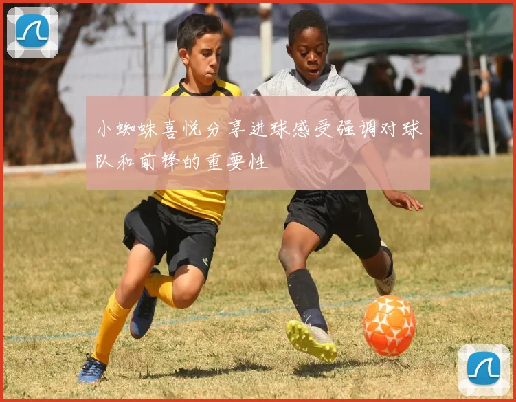 小蜘蛛喜悦分享进球感受强调对球队和前锋的重要性