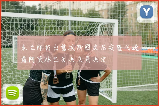 米兰即将出售埃斯图皮尼安隆戈透露阿莫林已否决交易决定