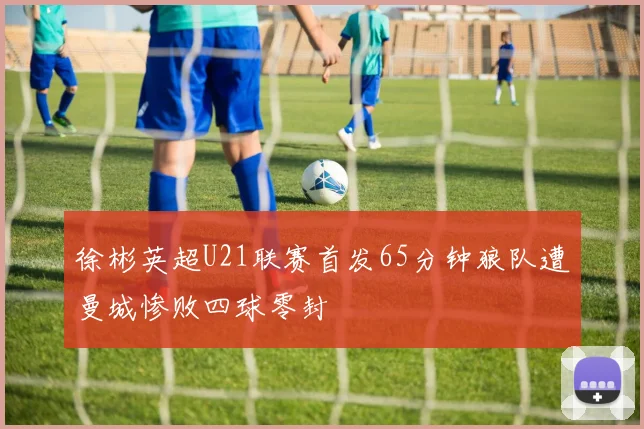 徐彬英超U21联赛首发65分钟狼队遭曼城惨败四球零封