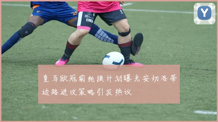 皇马欧冠前轮换计划曝光安切洛蒂边路进攻策略引发热议