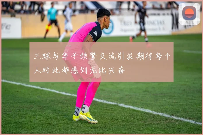 三球与华子频繁交流引发期待每个人对此都感到无比兴奋